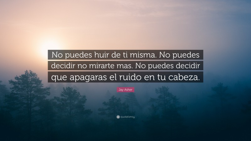 Jay Asher Quote: “No puedes huir de ti misma. No puedes decidir no mirarte mas. No puedes decidir que apagaras el ruido en tu cabeza.”