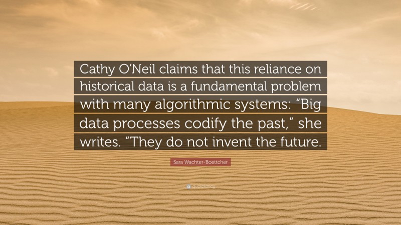 Sara Wachter-Boettcher Quote: “Cathy O’Neil claims that this reliance on historical data is a fundamental problem with many algorithmic systems: “Big data processes codify the past,” she writes. “They do not invent the future.”