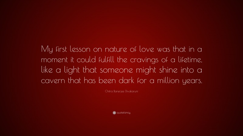 Chitra Banerjee Divakaruni Quote: “My first lesson on nature of love was that in a moment it could fulfill the cravings of a lifetime, like a light that someone might shine into a cavern that has been dark for a million years.”