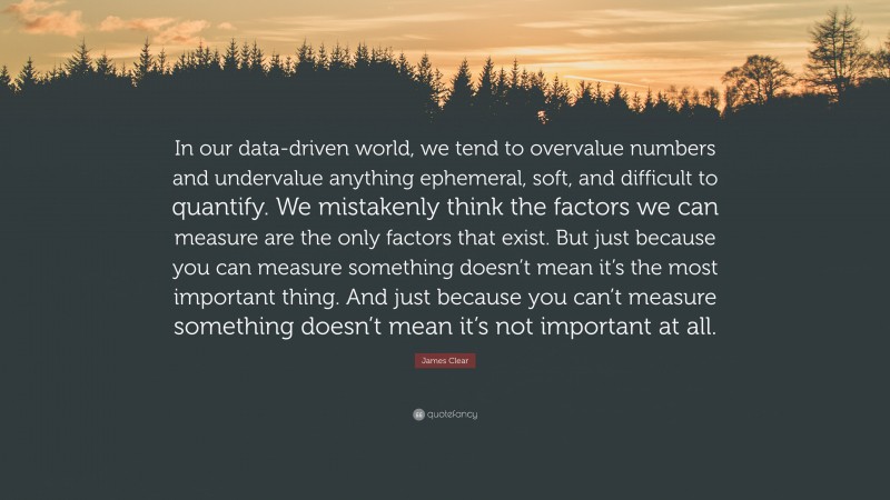 James Clear Quote: “In our data-driven world, we tend to overvalue numbers and undervalue anything ephemeral, soft, and difficult to quantify. We mistakenly think the factors we can measure are the only factors that exist. But just because you can measure something doesn’t mean it’s the most important thing. And just because you can’t measure something doesn’t mean it’s not important at all.”