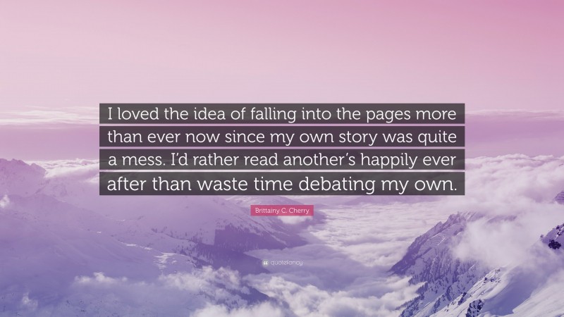 Brittainy C. Cherry Quote: “I loved the idea of falling into the pages more than ever now since my own story was quite a mess. I’d rather read another’s happily ever after than waste time debating my own.”