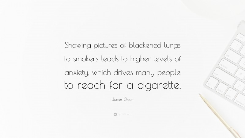 James Clear Quote: “Showing pictures of blackened lungs to smokers leads to higher levels of anxiety, which drives many people to reach for a cigarette.”