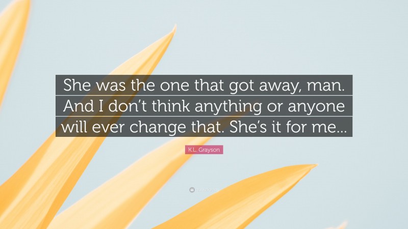 K.L. Grayson Quote: “She was the one that got away, man. And I don’t think anything or anyone will ever change that. She’s it for me...”