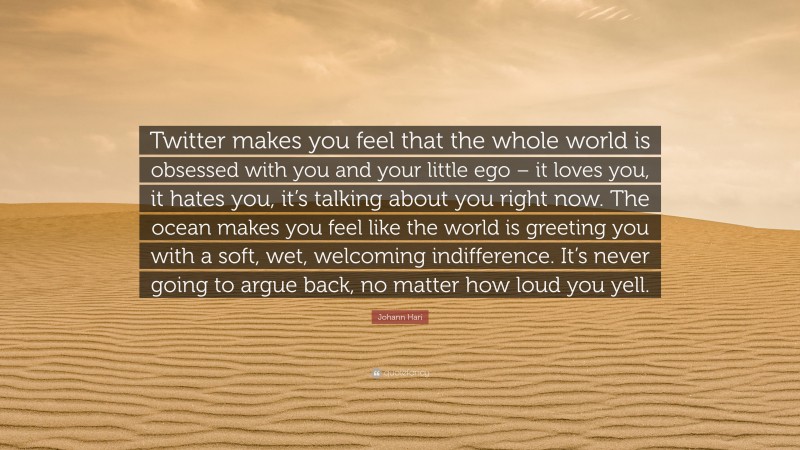 Johann Hari Quote: “Twitter makes you feel that the whole world is obsessed with you and your little ego – it loves you, it hates you, it’s talking about you right now. The ocean makes you feel like the world is greeting you with a soft, wet, welcoming indifference. It’s never going to argue back, no matter how loud you yell.”
