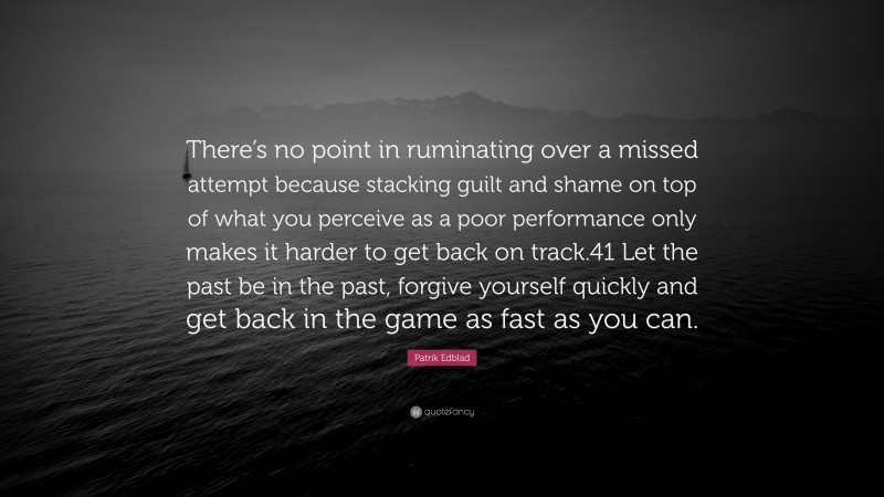 Patrik Edblad Quote: “There’s no point in ruminating over a missed attempt because stacking guilt and shame on top of what you perceive as a poor performance only makes it harder to get back on track.41 Let the past be in the past, forgive yourself quickly and get back in the game as fast as you can.”
