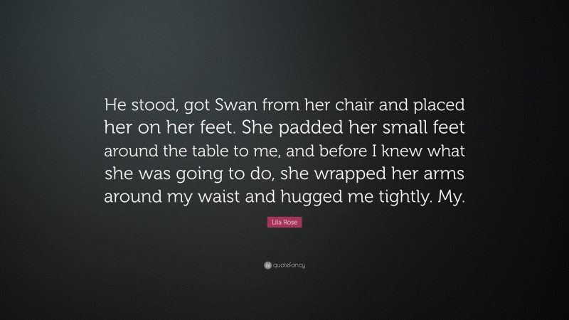 Lila Rose Quote: “He stood, got Swan from her chair and placed her on her feet. She padded her small feet around the table to me, and before I knew what she was going to do, she wrapped her arms around my waist and hugged me tightly. My.”