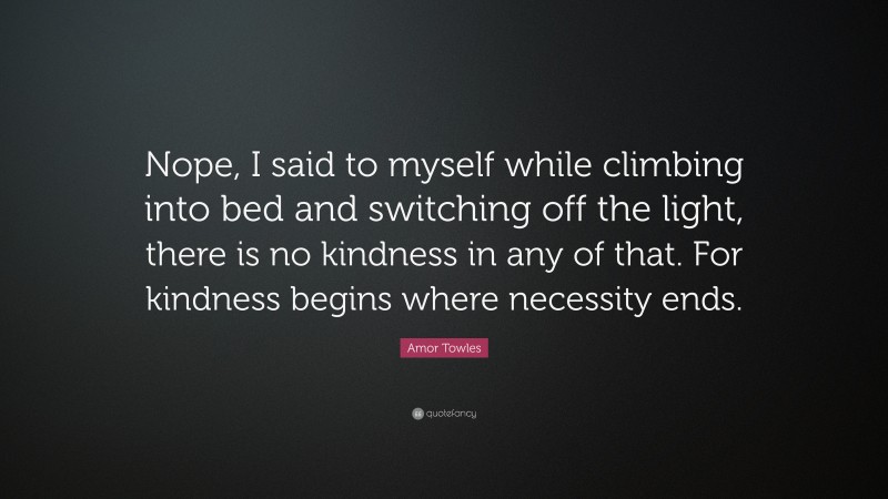 Amor Towles Quote: “Nope, I said to myself while climbing into bed and switching off the light, there is no kindness in any of that. For kindness begins where necessity ends.”