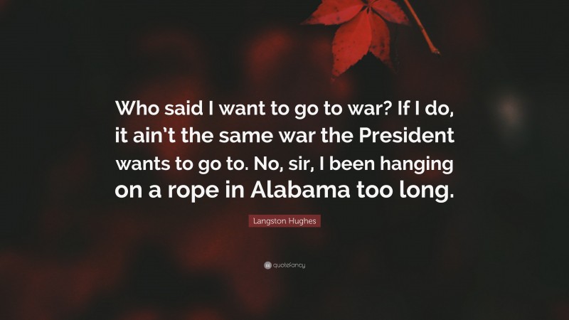 Langston Hughes Quote: “Who said I want to go to war? If I do, it ain’t the same war the President wants to go to. No, sir, I been hanging on a rope in Alabama too long.”