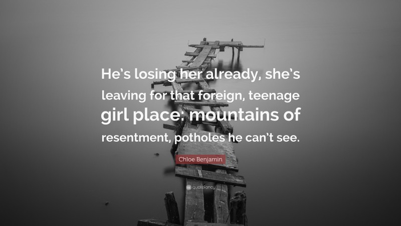 Chloe Benjamin Quote: “He’s losing her already, she’s leaving for that foreign, teenage girl place: mountains of resentment, potholes he can’t see.”