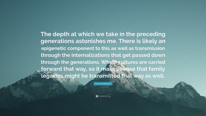 Bonnie Badenoch Quote: “The depth at which we take in the preceding generations astonishes me. There is likely an epigenetic component to this as well as transmission through the internalizations that get passed down through the generations. Whole cultures are carried forward that way, so it makes sense that family legacies might be transmitted that way as well.”