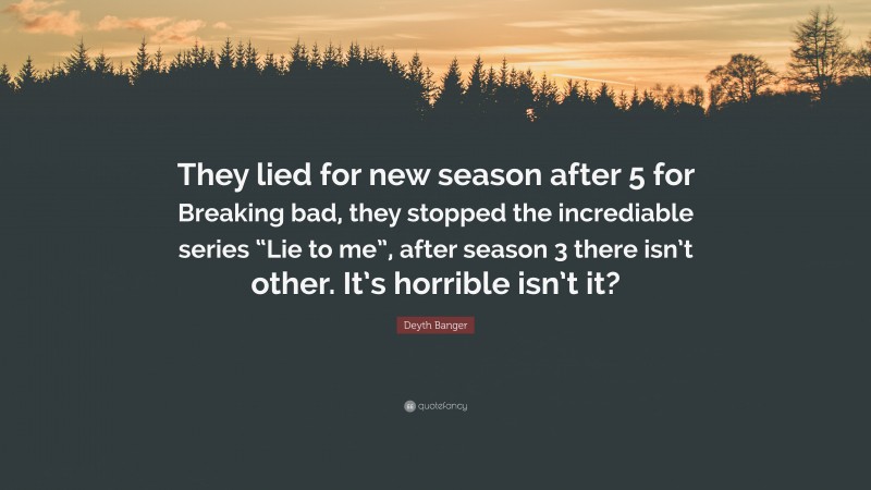 Deyth Banger Quote: “They lied for new season after 5 for Breaking bad, they stopped the incrediable series “Lie to me”, after season 3 there isn’t other. It’s horrible isn’t it?”