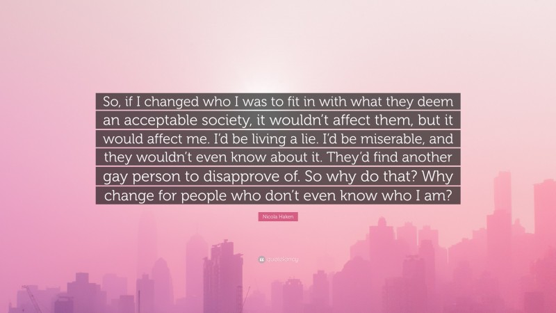 Nicola Haken Quote: “So, if I changed who I was to fit in with what they deem an acceptable society, it wouldn’t affect them, but it would affect me. I’d be living a lie. I’d be miserable, and they wouldn’t even know about it. They’d find another gay person to disapprove of. So why do that? Why change for people who don’t even know who I am?”