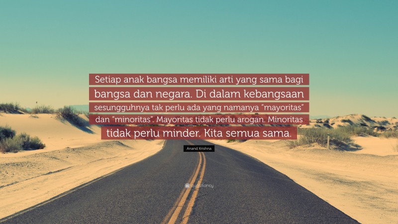 Anand Krishna Quote: “Setiap anak bangsa memiliki arti yang sama bagi bangsa dan negara. Di dalam kebangsaan sesungguhnya tak perlu ada yang namanya “mayoritas” dan “minoritas”. Mayoritas tidak perlu arogan. Minoritas tidak perlu minder. Kita semua sama.”