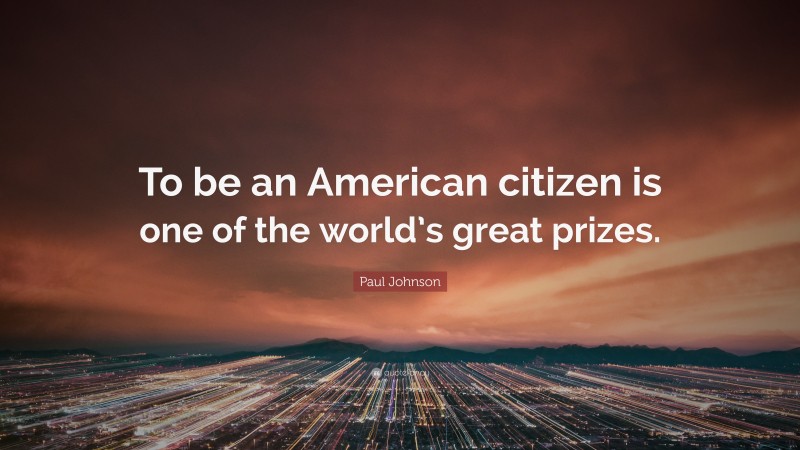 Paul Johnson Quote: “To be an American citizen is one of the world’s great prizes.”