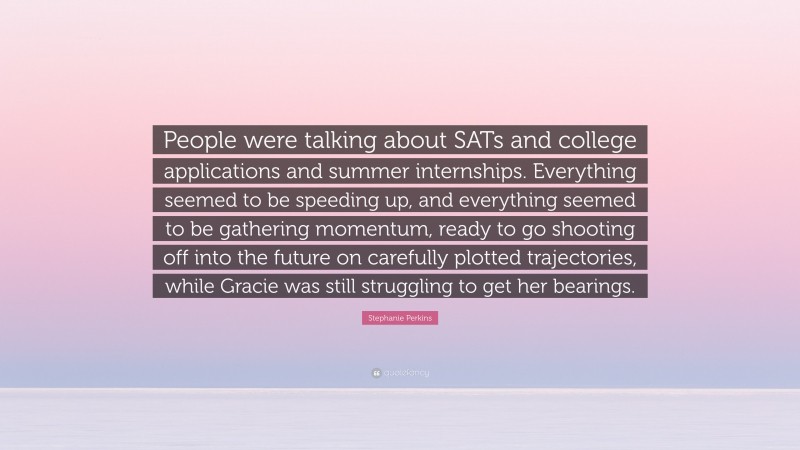 Stephanie Perkins Quote: “People were talking about SATs and college applications and summer internships. Everything seemed to be speeding up, and everything seemed to be gathering momentum, ready to go shooting off into the future on carefully plotted trajectories, while Gracie was still struggling to get her bearings.”