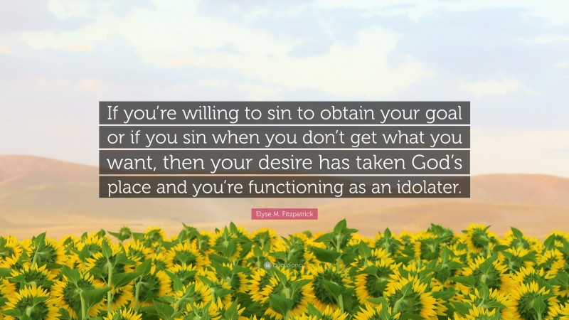 Elyse M. Fitzpatrick Quote: “If you’re willing to sin to obtain your goal or if you sin when you don’t get what you want, then your desire has taken God’s place and you’re functioning as an idolater.”