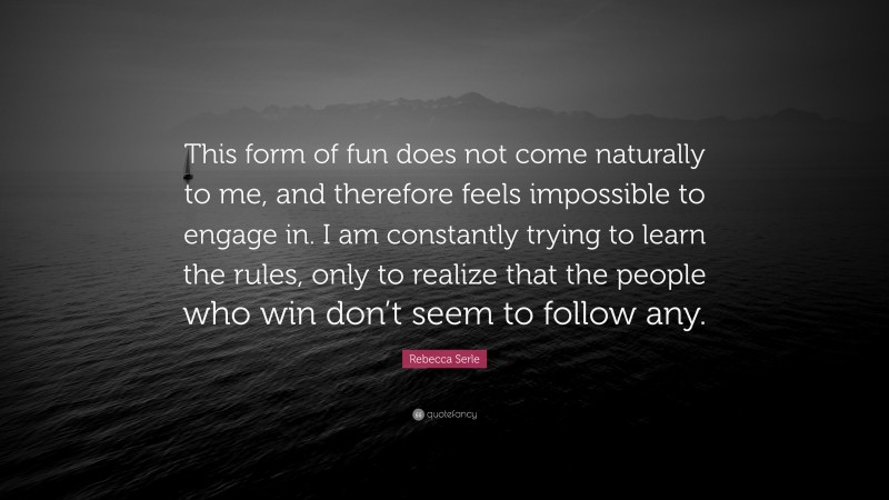 Rebecca Serle Quote: “This form of fun does not come naturally to me, and therefore feels impossible to engage in. I am constantly trying to learn the rules, only to realize that the people who win don’t seem to follow any.”