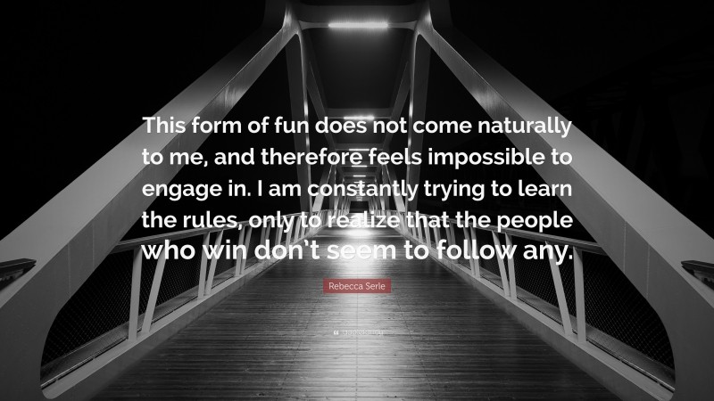 Rebecca Serle Quote: “This form of fun does not come naturally to me, and therefore feels impossible to engage in. I am constantly trying to learn the rules, only to realize that the people who win don’t seem to follow any.”