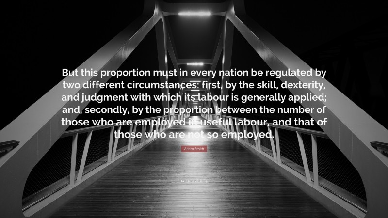 Adam Smith Quote: “But this proportion must in every nation be regulated by two different circumstances: first, by the skill, dexterity, and judgment with which its labour is generally applied; and, secondly, by the proportion between the number of those who are employed in useful labour, and that of those who are not so employed.”