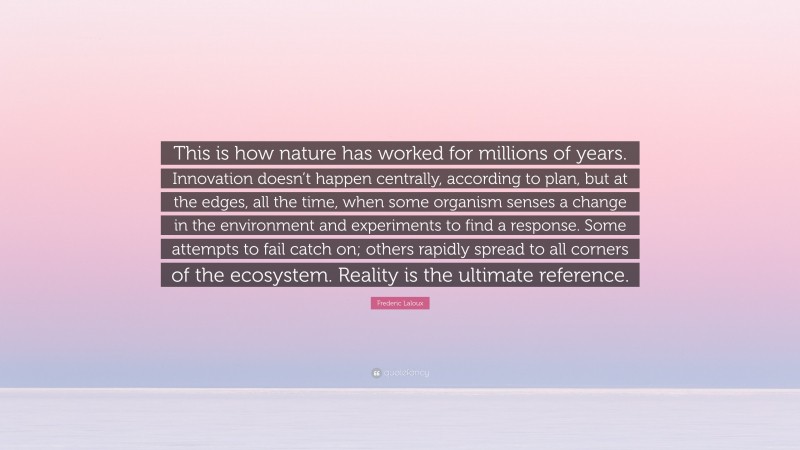 Frederic Laloux Quote: “This is how nature has worked for millions of years. Innovation doesn’t happen centrally, according to plan, but at the edges, all the time, when some organism senses a change in the environment and experiments to find a response. Some attempts to fail catch on; others rapidly spread to all corners of the ecosystem. Reality is the ultimate reference.”