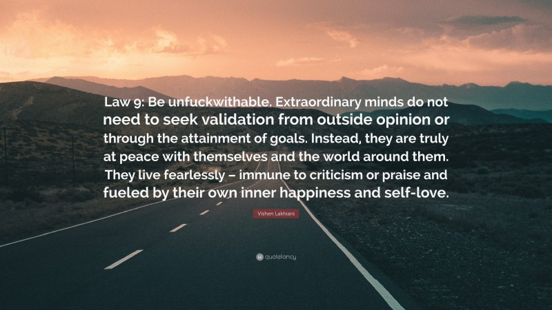 Vishen Lakhiani Quote: “Law 9: Be unfuckwithable. Extraordinary minds do not need to seek validation from outside opinion or through the attainment of goals. Instead, they are truly at peace with themselves and the world around them. They live fearlessly – immune to criticism or praise and fueled by their own inner happiness and self-love.”