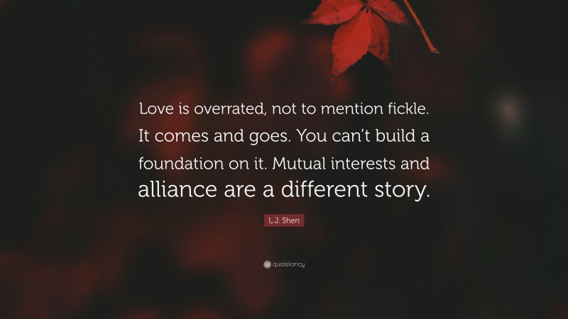 L.J. Shen Quote: “Love is overrated, not to mention fickle. It comes and goes. You can’t build a foundation on it. Mutual interests and alliance are a different story.”