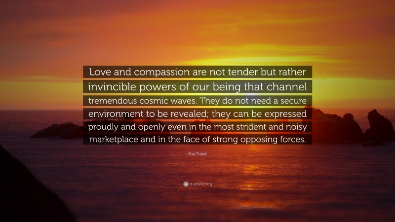 Shai Tubali Quote: “Love and compassion are not tender but rather invincible powers of our being that channel tremendous cosmic waves. They do not need a secure environment to be revealed; they can be expressed proudly and openly even in the most strident and noisy marketplace and in the face of strong opposing forces.”