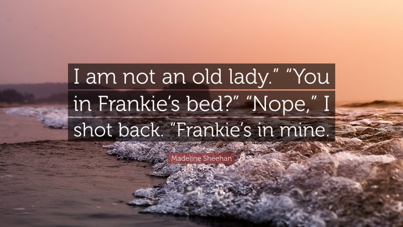 Madeline Sheehan Quote: “I am not an old lady.” “You in Frankie’s bed?” “Nope,” I shot back. “Frankie’s in mine.”