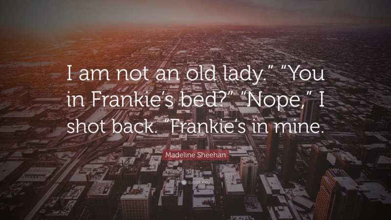 Madeline Sheehan Quote: “I am not an old lady.” “You in Frankie’s bed?” “Nope,” I shot back. “Frankie’s in mine.”