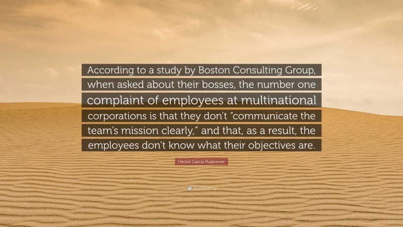 Hector Garcia Puigcerver Quote: “According to a study by Boston Consulting Group, when asked about their bosses, the number one complaint of employees at multinational corporations is that they don’t “communicate the team’s mission clearly,” and that, as a result, the employees don’t know what their objectives are.”