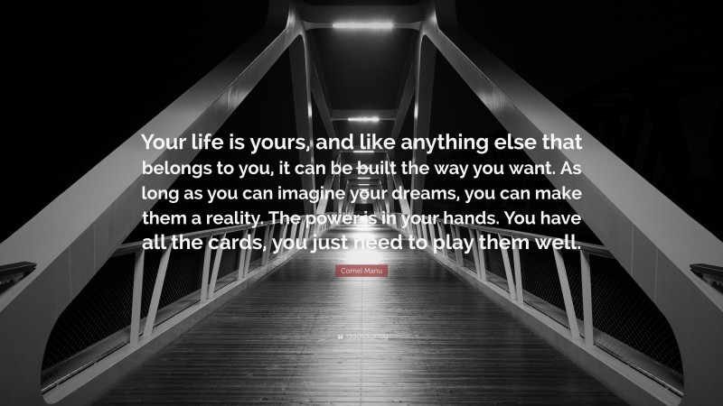Cornel Manu Quote: “Your life is yours, and like anything else that belongs to you, it can be built the way you want. As long as you can imagine your dreams, you can make them a reality. The power is in your hands. You have all the cards, you just need to play them well.”