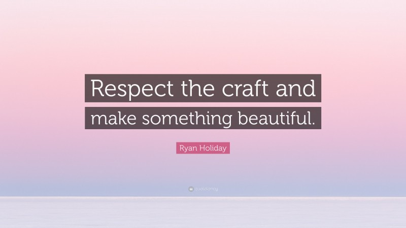Ryan Holiday Quote: “Respect the craft and make something beautiful.”