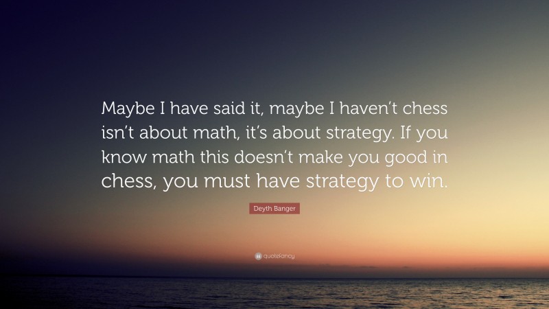 Deyth Banger Quote: “Maybe I have said it, maybe I haven’t chess isn’t about math, it’s about strategy. If you know math this doesn’t make you good in chess, you must have strategy to win.”