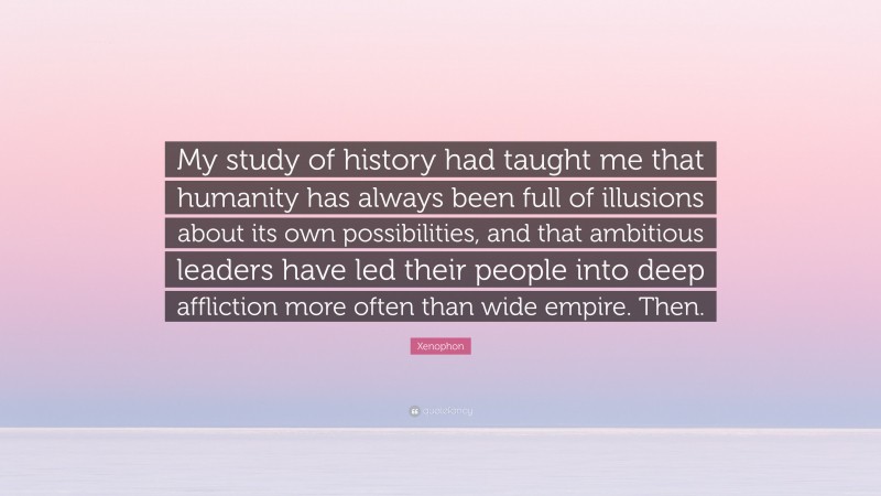 Xenophon Quote: “My study of history had taught me that humanity has always been full of illusions about its own possibilities, and that ambitious leaders have led their people into deep affliction more often than wide empire. Then.”