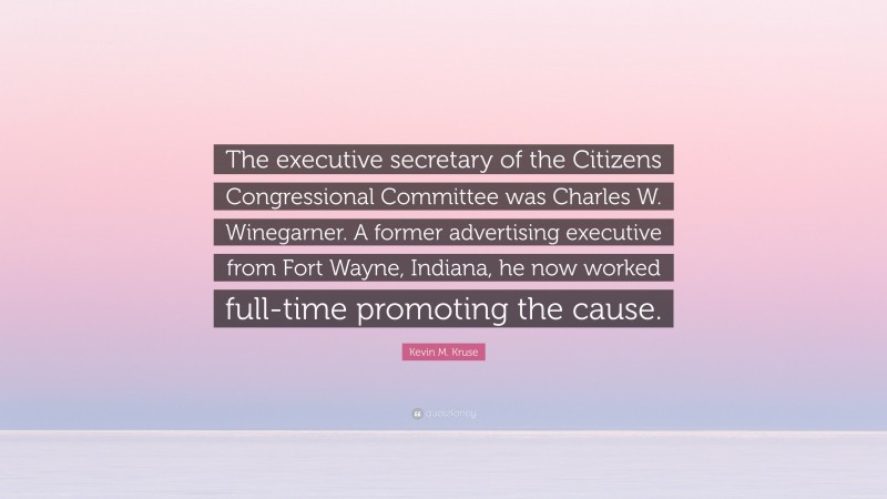 Kevin M. Kruse Quote: “The executive secretary of the Citizens Congressional Committee was Charles W. Winegarner. A former advertising executive from Fort Wayne, Indiana, he now worked full-time promoting the cause.”
