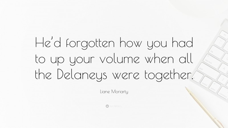 Liane Moriarty Quote: “He’d forgotten how you had to up your volume when all the Delaneys were together.”