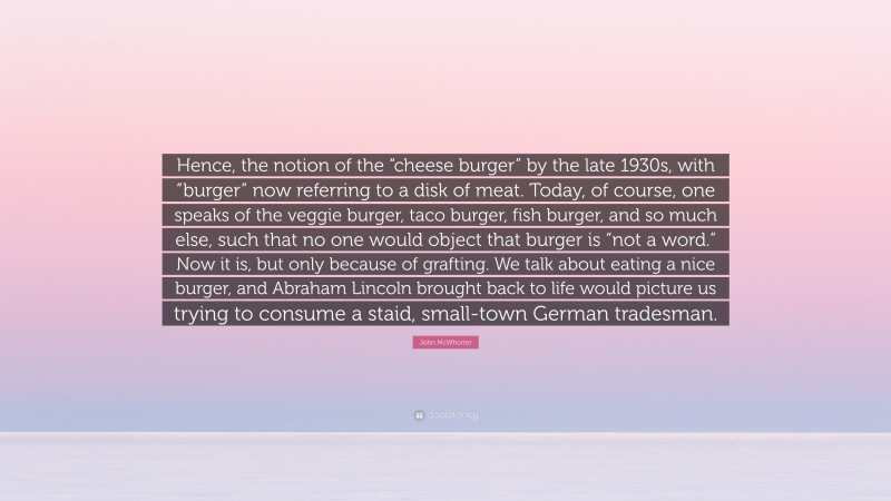 John McWhorter Quote: “Hence, the notion of the “cheese burger” by the late 1930s, with “burger” now referring to a disk of meat. Today, of course, one speaks of the veggie burger, taco burger, fish burger, and so much else, such that no one would object that burger is “not a word.” Now it is, but only because of grafting. We talk about eating a nice burger, and Abraham Lincoln brought back to life would picture us trying to consume a staid, small-town German tradesman.”