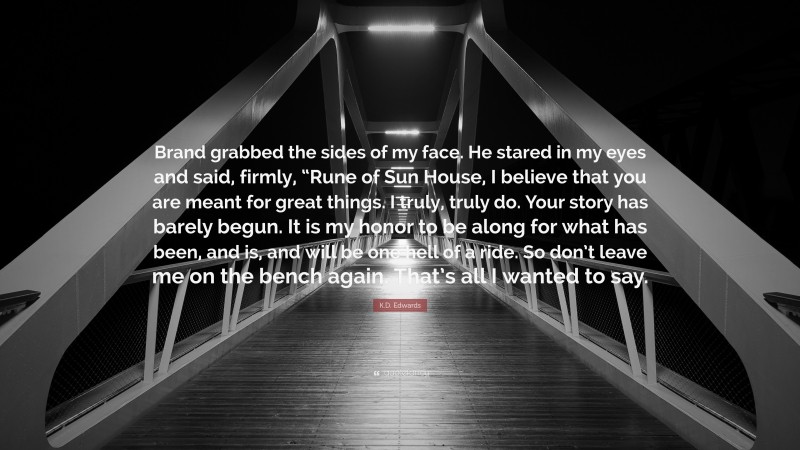 K.D. Edwards Quote: “Brand grabbed the sides of my face. He stared in my eyes and said, firmly, “Rune of Sun House, I believe that you are meant for great things. I truly, truly do. Your story has barely begun. It is my honor to be along for what has been, and is, and will be one hell of a ride. So don’t leave me on the bench again. That’s all I wanted to say.”