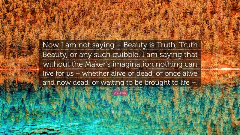 A. S. Byatt Quote: “Now I am not saying – Beauty is Truth, Truth Beauty, or any such quibble. I am saying that without the Maker’s imagination nothing can live for us – whether alive or dead, or once alive and now dead, or waiting to be brought to life –.”