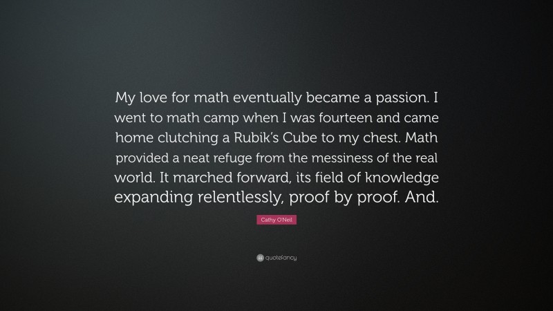 Cathy O'Neil Quote: “My love for math eventually became a passion. I went to math camp when I was fourteen and came home clutching a Rubik’s Cube to my chest. Math provided a neat refuge from the messiness of the real world. It marched forward, its field of knowledge expanding relentlessly, proof by proof. And.”