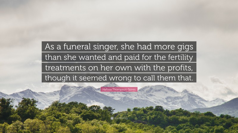 Nafissa Thompson-Spires Quote: “As a funeral singer, she had more gigs than she wanted and paid for the fertility treatments on her own with the profits, though it seemed wrong to call them that.”