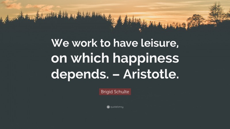 Brigid Schulte Quote: “We work to have leisure, on which happiness depends. – Aristotle.”