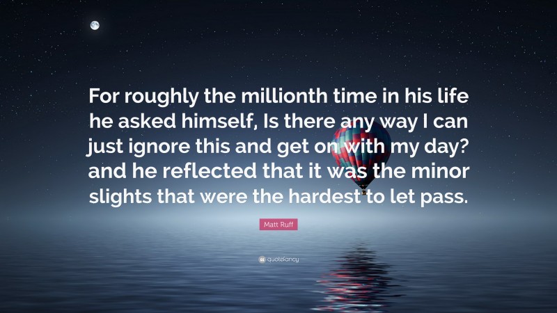 Matt Ruff Quote: “For roughly the millionth time in his life he asked himself, Is there any way I can just ignore this and get on with my day? and he reflected that it was the minor slights that were the hardest to let pass.”