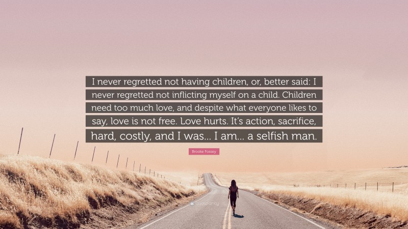 Brooke Fossey Quote: “I never regretted not having children, or, better said: I never regretted not inflicting myself on a child. Children need too much love, and despite what everyone likes to say, love is not free. Love hurts. It’s action, sacrifice, hard, costly, and I was... I am... a selfish man.”