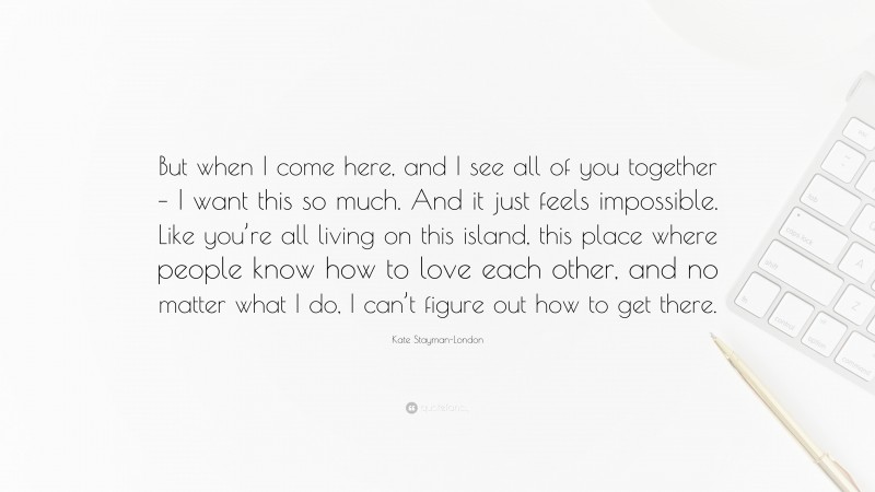 Kate Stayman-London Quote: “But when I come here, and I see all of you together – I want this so much. And it just feels impossible. Like you’re all living on this island, this place where people know how to love each other, and no matter what I do, I can’t figure out how to get there.”