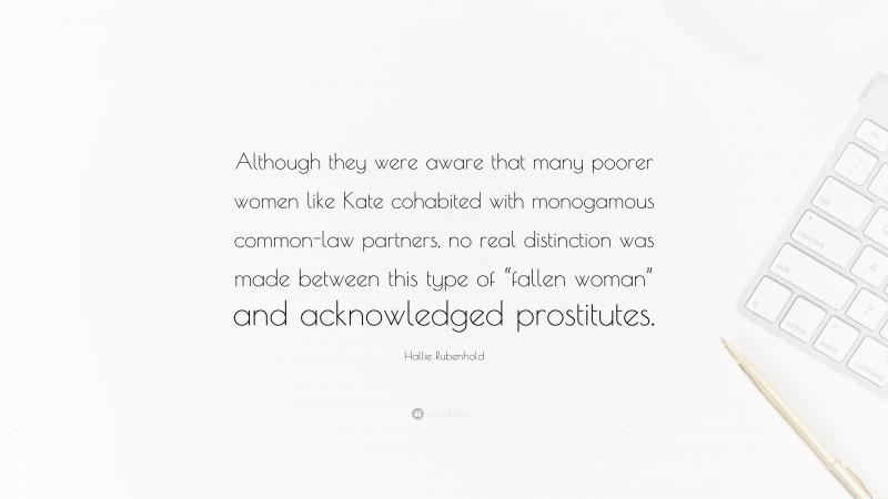 Hallie Rubenhold Quote: “Although they were aware that many poorer women like Kate cohabited with monogamous common-law partners, no real distinction was made between this type of “fallen woman” and acknowledged prostitutes.”