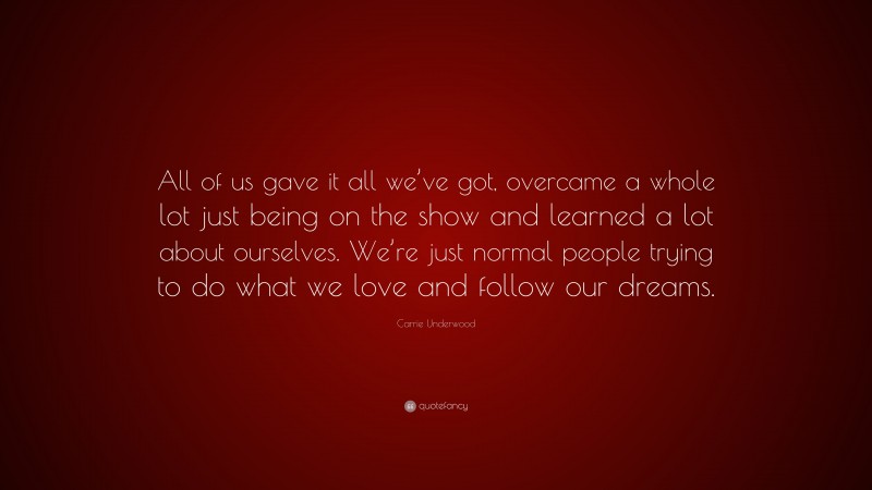 Carrie Underwood Quote: “All of us gave it all we’ve got, overcame a whole lot just being on the show and learned a lot about ourselves. We’re just normal people trying to do what we love and follow our dreams.”