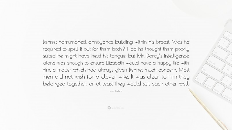 Jann Rowland Quote: “Bennet harrumphed, annoyance building within his breast. Was he required to spell it out for them both? Had he thought them poorly suited he might have held his tongue, but Mr. Darcy’s intelligence alone was enough to ensure Elizabeth would have a happy life with him, a matter which had always given Bennet much concern. Most men did not wish for a clever wife. It was clear to him they belonged together, or at least they would suit each other well.”
