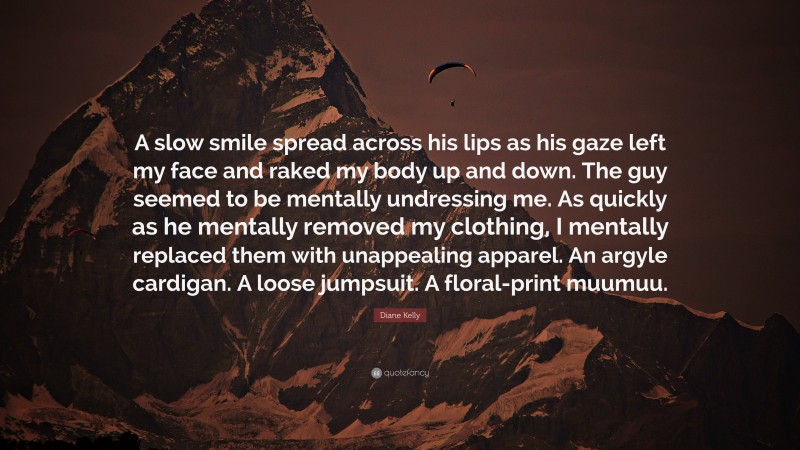 Diane Kelly Quote: “A slow smile spread across his lips as his gaze left my face and raked my body up and down. The guy seemed to be mentally undressing me. As quickly as he mentally removed my clothing, I mentally replaced them with unappealing apparel. An argyle cardigan. A loose jumpsuit. A floral-print muumuu.”