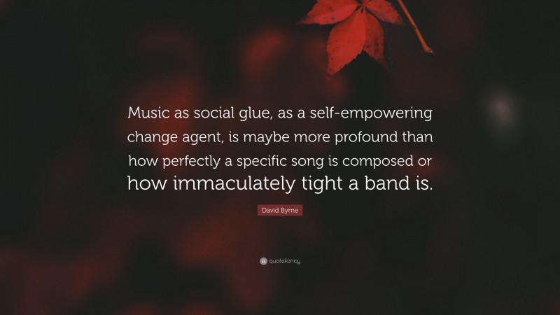 David Byrne Quote: “Music as social glue, as a self-empowering change agent, is maybe more profound than how perfectly a specific song is composed or how immaculately tight a band is.”